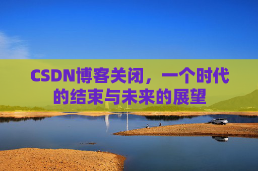 CSDN博客关闭,一个时代的结束与未来的展望 CSDN博客关闭,一个时代的结束与未来的展望